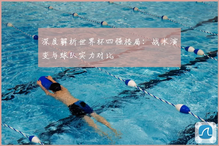 深度解析世界杯四强格局：战术演变与球队实力对比