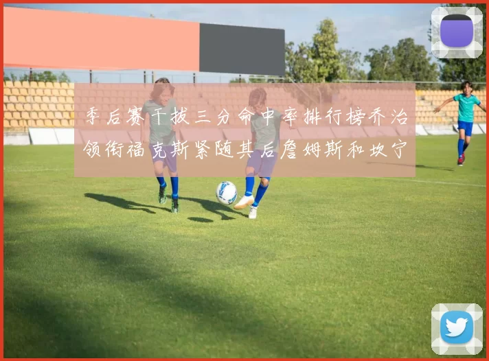 季后赛干拔三分命中率排行榜乔治领衔福克斯紧随其后詹姆斯和坎宁安表现不俗