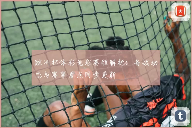 欧洲杯体彩竞彩赛程解析：备战动态与赛事看点同步更新
