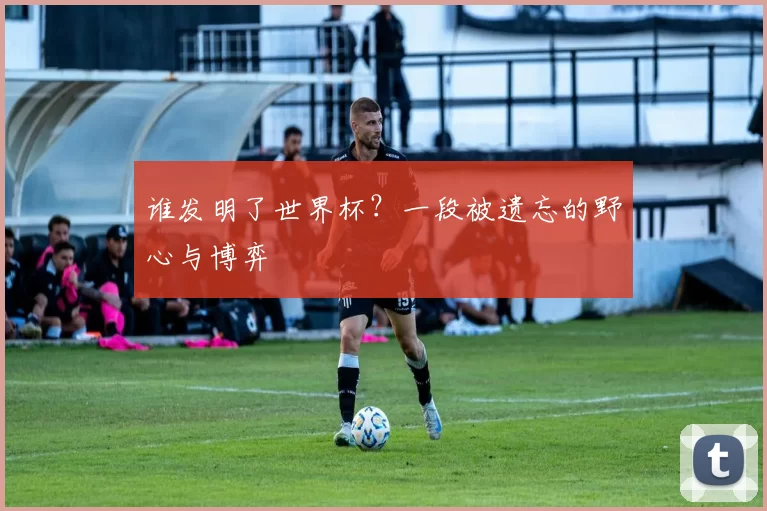 谁发明了世界杯?一段被遗忘的野心与博弈