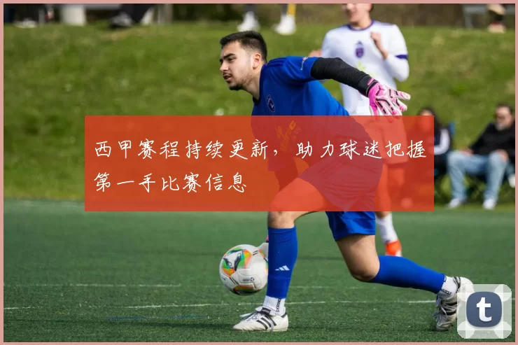 西甲赛程持续更新，助力球迷把握第一手比赛信息