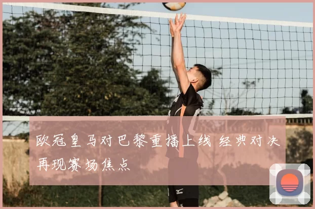 欧冠皇马对巴黎重播上线 经典对决再现赛场焦点