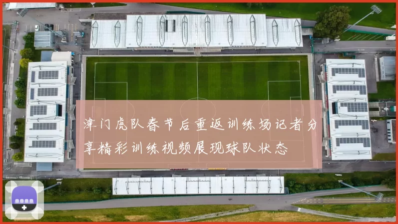 津门虎队春节后重返训练场记者分享精彩训练视频展现球队状态