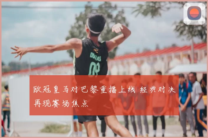欧冠皇马对巴黎重播上线 经典对决再现赛场焦点