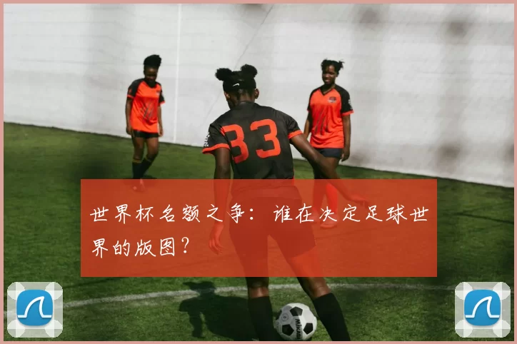 世界杯名额之争：谁在决定足球世界的版图？