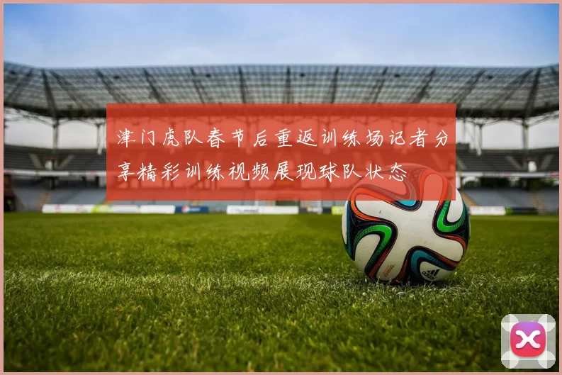津门虎队春节后重返训练场记者分享精彩训练视频展现球队状态