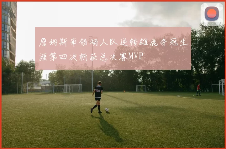 詹姆斯率领湖人队逆转雄鹿夺冠生涯第四次斩获总决赛MVP