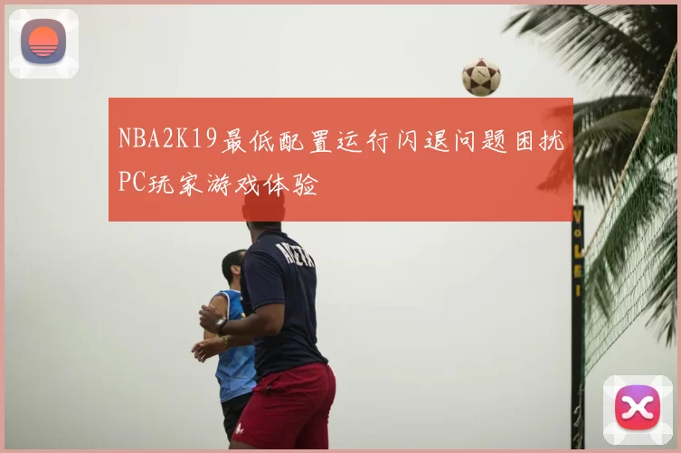 NBA2K19最低配置运行闪退问题困扰PC玩家游戏体验