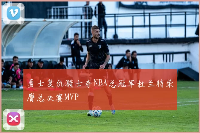 勇士复仇骑士夺NBA总冠军杜兰特荣膺总决赛MVP