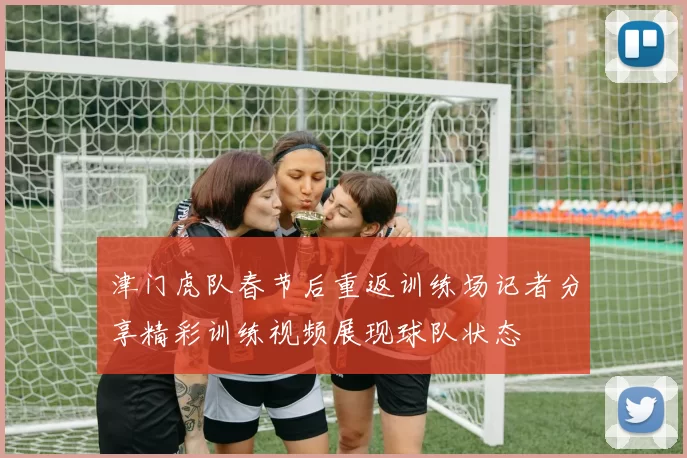 津门虎队春节后重返训练场记者分享精彩训练视频展现球队状态